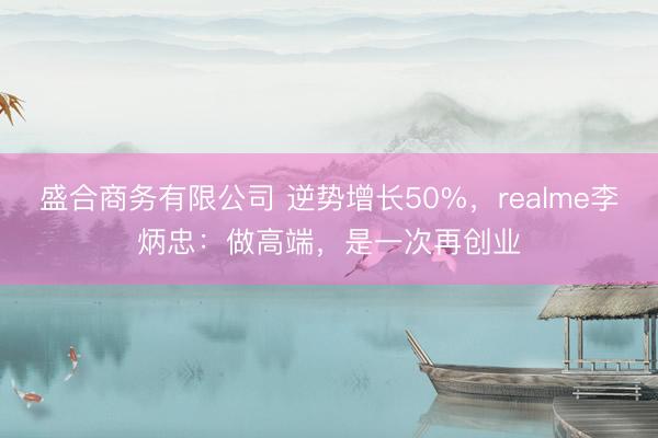 盛合商务有限公司 逆势增长50%，realme李炳忠：做高端，是一次再创业