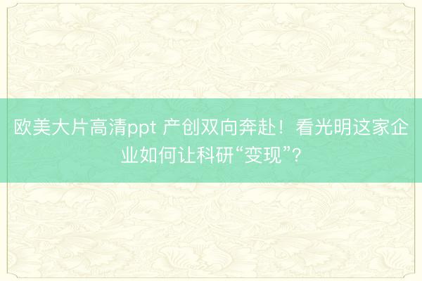 欧美大片高清ppt 产创双向奔赴！看光明这家企业如何让科研“变现”？