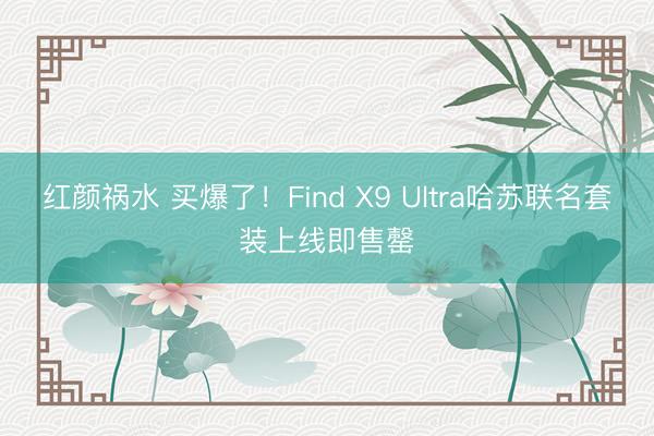 红颜祸水 买爆了！Find X9 Ultra哈苏联名套装上线即售罄