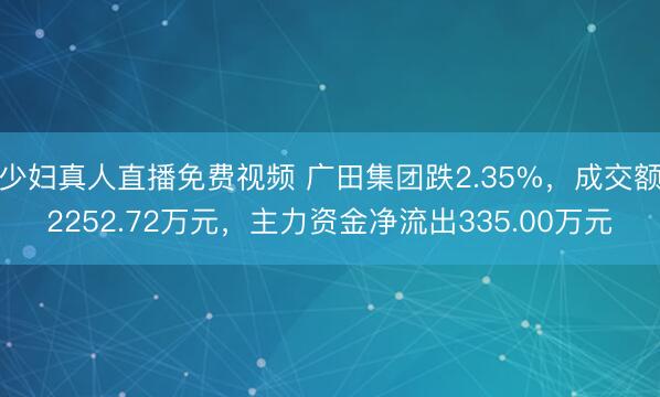 少妇真人直播免费视频 广田集团跌2.35%，成交额2252.72万元，主力资金净流出335.00万元