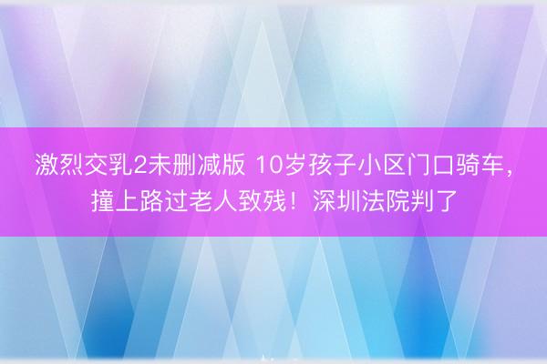 激烈交乳2未删减版 10岁孩子小区门口骑车，撞上路过老人致残！深圳法院判了