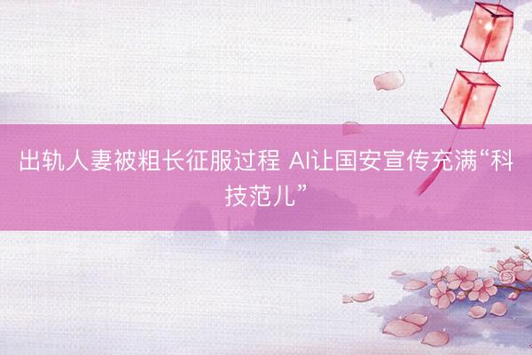 出轨人妻被粗长征服过程 AI让国安宣传充满“科技范儿”