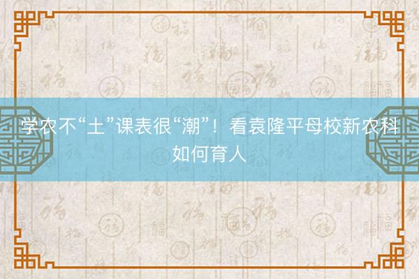 学农不“土”课表很“潮”！看袁隆平母校新农科如何育人
