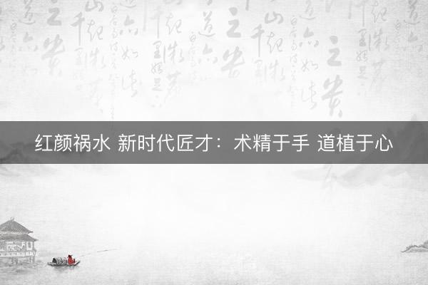 红颜祸水 新时代匠才：术精于手 道植于心