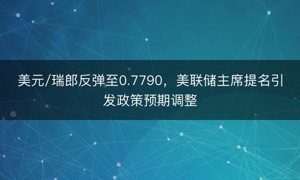 美元/瑞郎反弹至0.7790，美联储主席提名引发政策预期调整