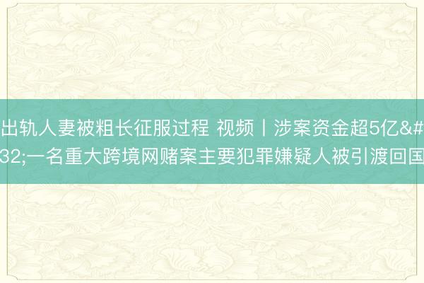 出轨人妻被粗长征服过程 视频丨涉案资金超5亿 一名重大跨境网赌案主要犯罪嫌疑人被引渡回国