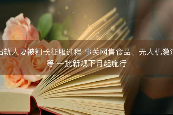 出轨人妻被粗长征服过程 事关网售食品、无人机激活等 一批新规下月起施行