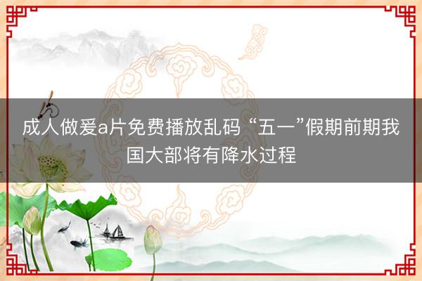 成人做爰a片免费播放乱码 “五一”假期前期我国大部将有降水过程