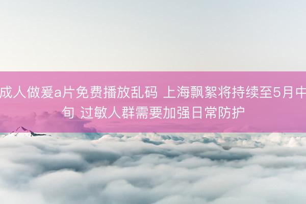 成人做爰a片免费播放乱码 上海飘絮将持续至5月中旬 过敏人群需要加强日常防护