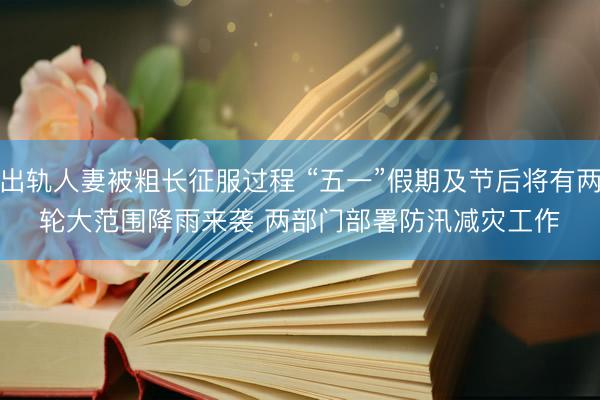 出轨人妻被粗长征服过程 “五一”假期及节后将有两轮大范围降雨来袭 两部门部署防汛减灾工作