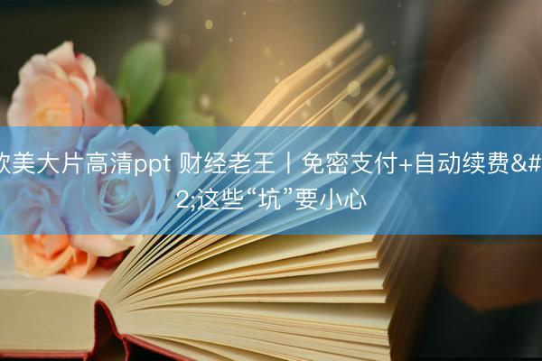 欧美大片高清ppt 财经老王丨免密支付+自动续费 这些“坑”要小心