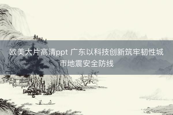 欧美大片高清ppt 广东以科技创新筑牢韧性城市地震安全防线