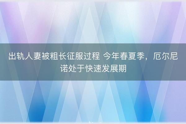 出轨人妻被粗长征服过程 今年春夏季，厄尔尼诺处于快速发展期