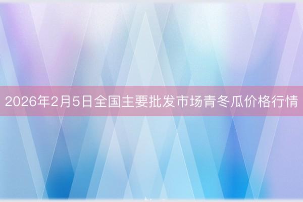 2026年2月5日全国主要批发市场青冬瓜价格行情