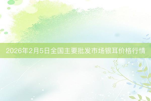 2026年2月5日全国主要批发市场银耳价格行情