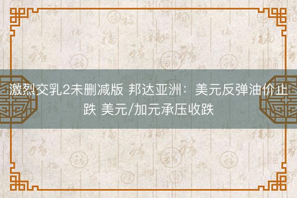 激烈交乳2未删减版 邦达亚洲：美元反弹油价止跌 美元/加元承压收跌