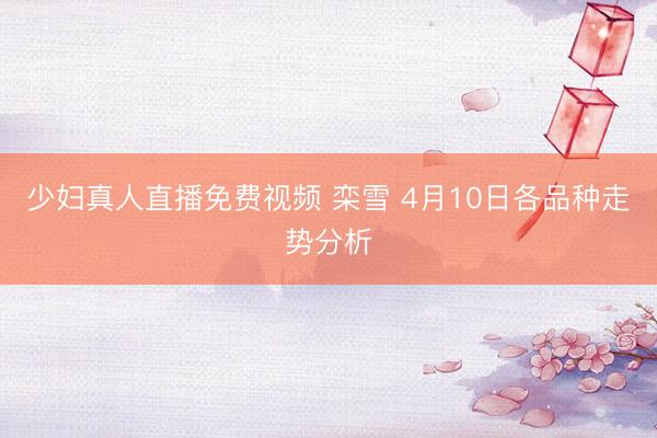 少妇真人直播免费视频 栾雪 4月10日各品种走势分析