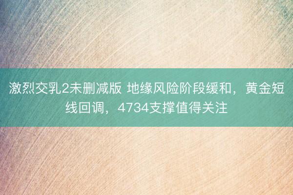 激烈交乳2未删减版 地缘风险阶段缓和，黄金短线回调，4734支撑值得关注