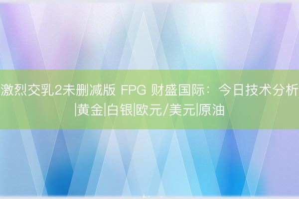 激烈交乳2未删减版 FPG 财盛国际：今日技术分析|黄金|白银|欧元/美元|原油