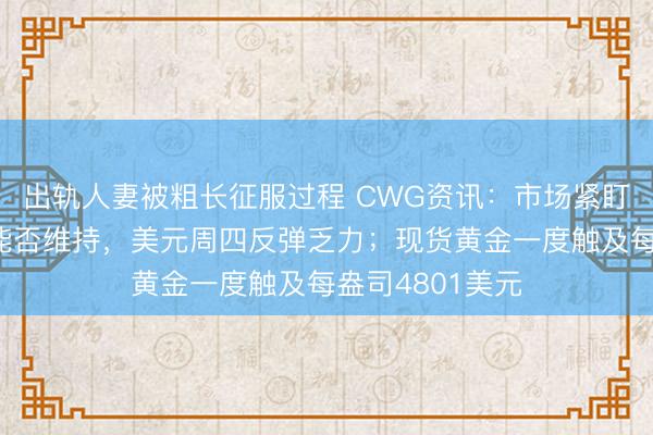 出轨人妻被粗长征服过程 CWG资讯：市场紧盯美伊停火协议能否维持，美元周四反弹乏力；现货黄金一度触及每盎司4801美元