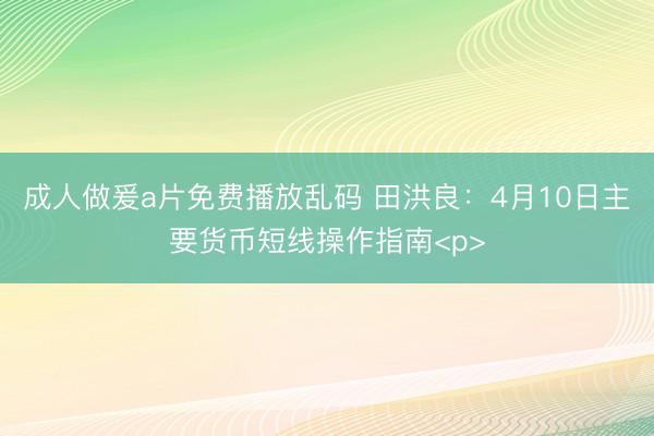 成人做爰a片免费播放乱码 田洪良：4月10日主要货币短线操作指南<p>