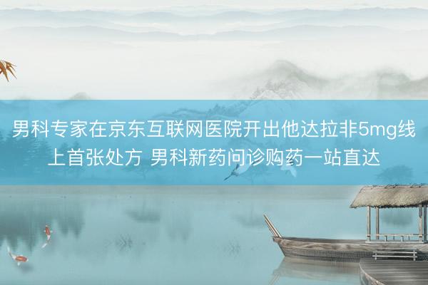 男科专家在京东互联网医院开出他达拉非5mg线上首张处方 男科新药问诊购药一站直达