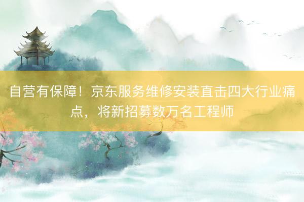 自营有保障！京东服务维修安装直击四大行业痛点，将新招募数万名工程师