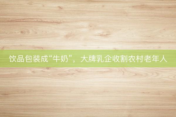 饮品包装成“牛奶”，大牌乳企收割农村老年人