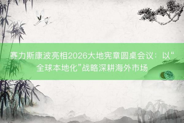 赛力斯康波亮相2026大地宪章圆桌会议：以“全球本地化”战略深耕海外市场