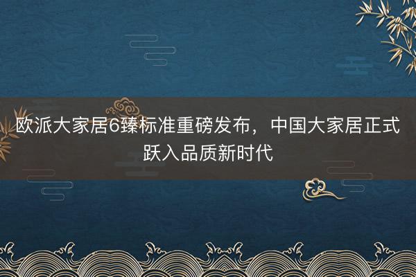 欧派大家居6臻标准重磅发布，中国大家居正式跃入品质新时代