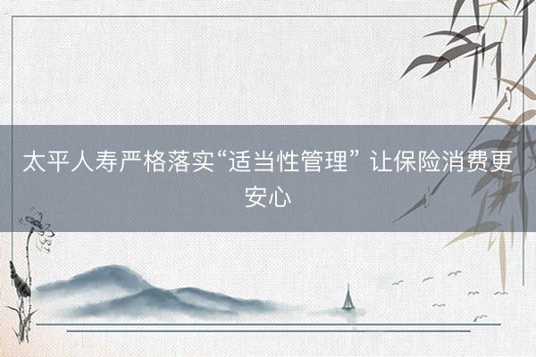 太平人寿严格落实“适当性管理” 让保险消费更安心