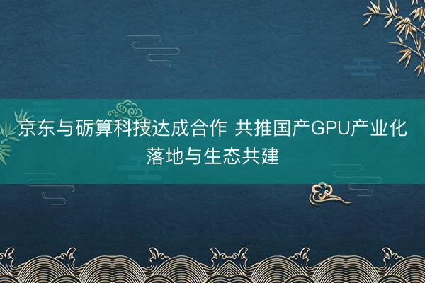 京东与砺算科技达成合作 共推国产GPU产业化落地与生态共建