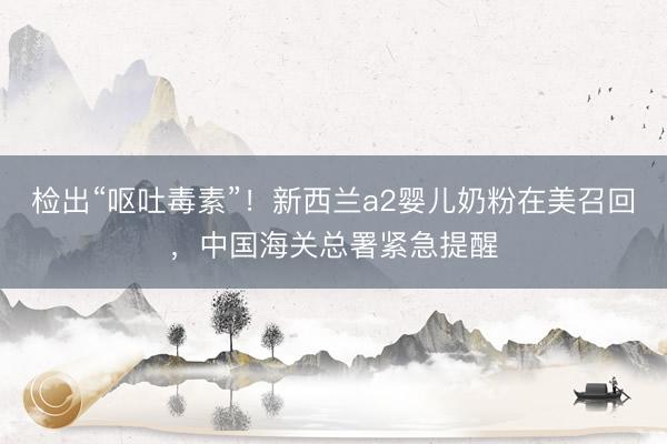 检出“呕吐毒素”！新西兰a2婴儿奶粉在美召回，中国海关总署紧急提醒