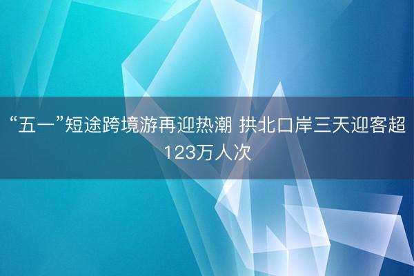 “五一”短途跨境游再迎热潮 拱北口岸三天迎客超123万人次