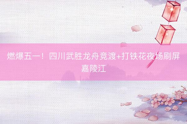 燃爆五一！四川武胜龙舟竞渡+打铁花夜场刷屏嘉陵江