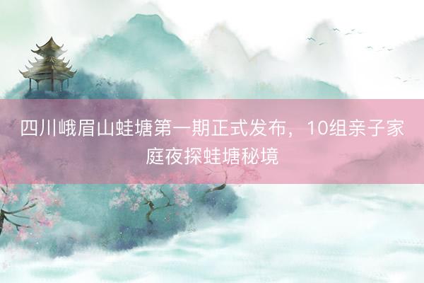 四川峨眉山蛙塘第一期正式发布，10组亲子家庭夜探蛙塘秘境