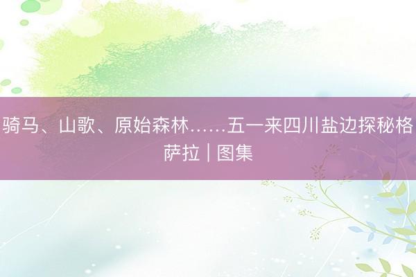骑马、山歌、原始森林……五一来四川盐边探秘格萨拉 | 图集