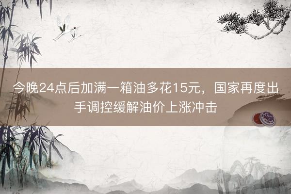 今晚24点后加满一箱油多花15元，国家再度出手调控缓解油价上涨冲击