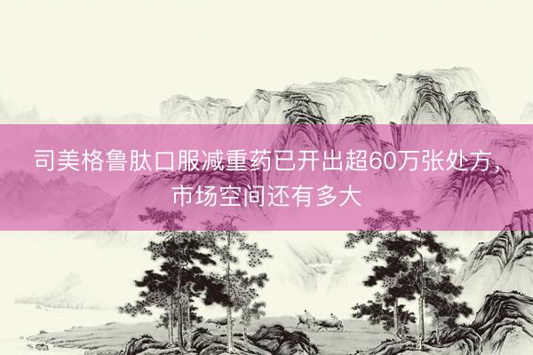 司美格鲁肽口服减重药已开出超60万张处方，市场空间还有多大