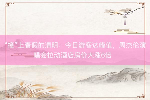 “撞”上春假的清明：今日游客达峰值，周杰伦演唱会拉动酒店房价大涨6倍  