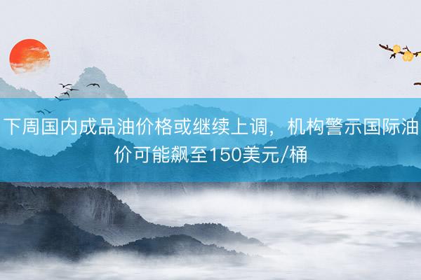 下周国内成品油价格或继续上调，机构警示国际油价可能飙至150美元/桶