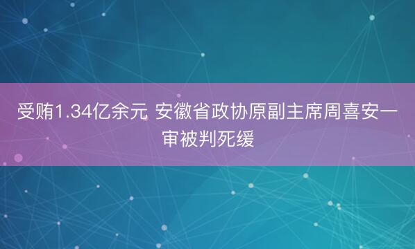 受贿1.34亿余元 安徽省政协原副主席周喜安一审被判死缓