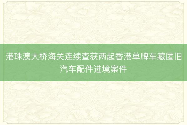 港珠澳大桥海关连续查获两起香港单牌车藏匿旧汽车配件进境案件