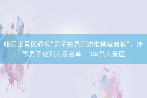 峨眉山景区通报“男子在悬崖边推搡藏酋猴”：涉事男子被列入黑名单，3年禁入景区