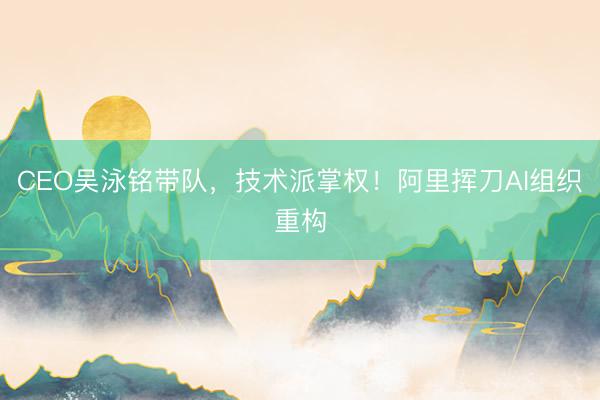 CEO吴泳铭带队，技术派掌权！阿里挥刀AI组织重构