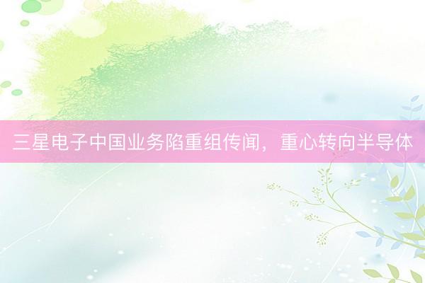 三星电子中国业务陷重组传闻，重心转向半导体
