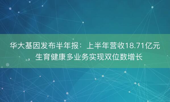 华大基因发布半年报：上半年营收18.71亿元，生育健康多业务实现双位数增长