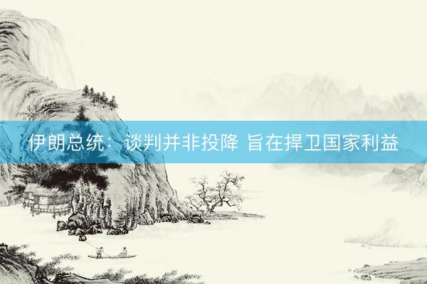 伊朗总统：谈判并非投降 旨在捍卫国家利益