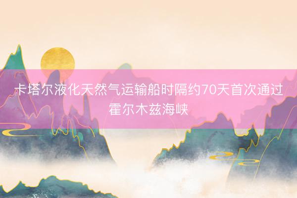 卡塔尔液化天然气运输船时隔约70天首次通过霍尔木兹海峡