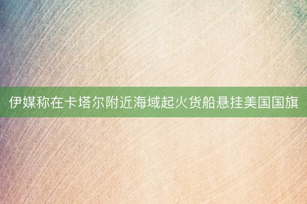 伊媒称在卡塔尔附近海域起火货船悬挂美国国旗